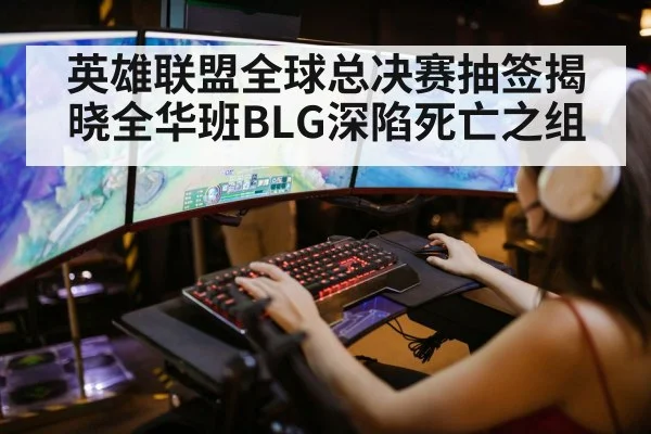 英雄联盟全球总决赛抽签揭晓全华班BLG深陷死亡之组