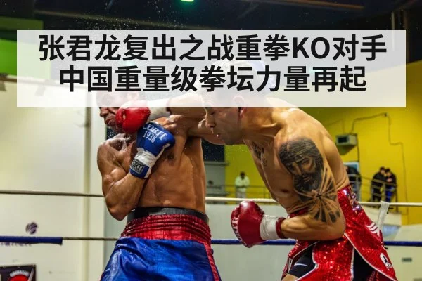 张君龙复出之战重拳KO对手 中国重量级拳坛力量再起